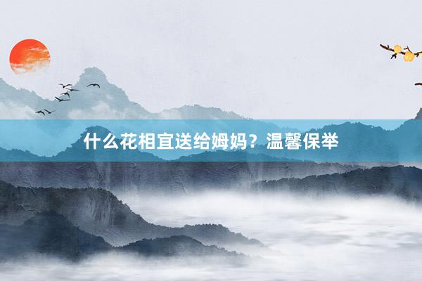 什么花相宜送给姆妈?温馨保举